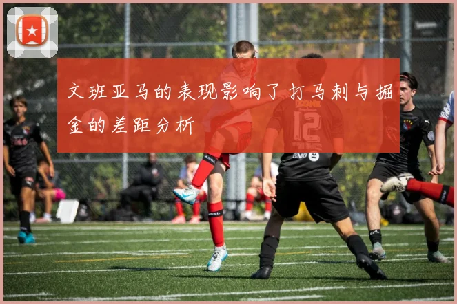 文班亚马的表现影响了打马刺与掘金的差距分析