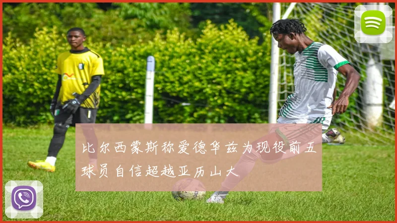比尔西蒙斯称爱德华兹为现役前五球员自信超越亚历山大