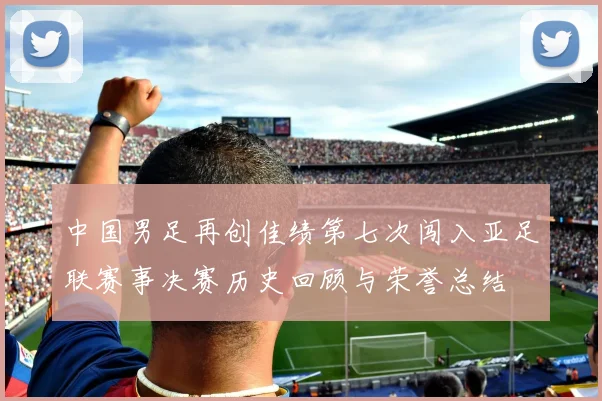 中国男足再创佳绩第七次闯入亚足联赛事决赛历史回顾与荣誉总结