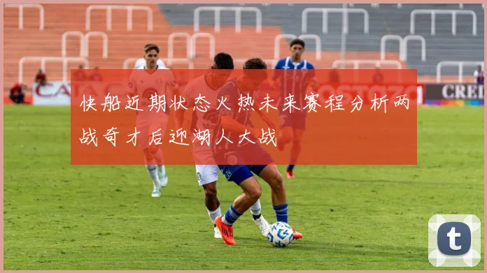 快船近期状态火热未来赛程分析两战奇才后迎湖人大战