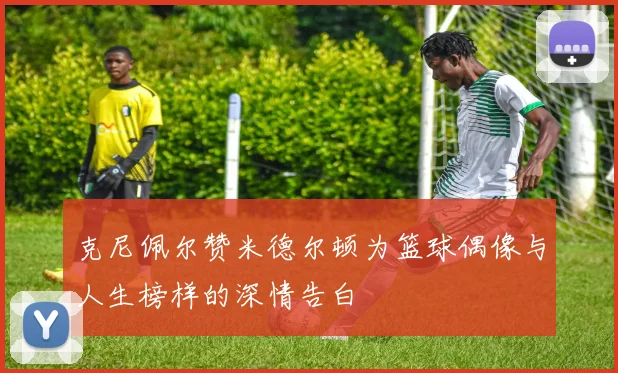克尼佩尔赞米德尔顿为篮球偶像与人生榜样的深情告白