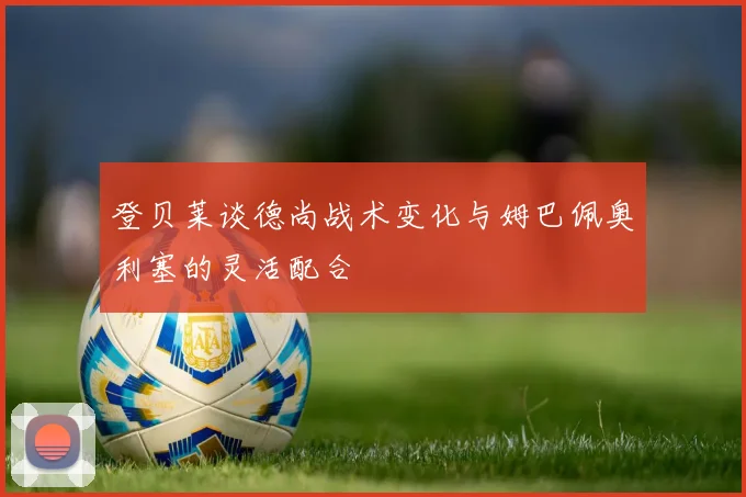 登贝莱谈德尚战术变化与姆巴佩奥利塞的灵活配合