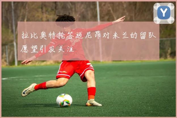 拉比奥特抢答迈尼昂对米兰的留队愿望引发关注