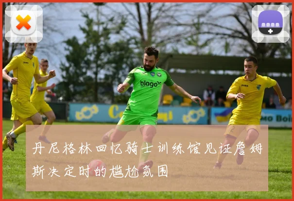 丹尼格林回忆骑士训练馆见证詹姆斯决定时的尴尬氛围