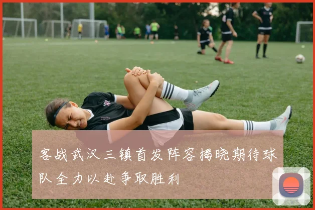 客战武汉三镇首发阵容揭晓期待球队全力以赴争取胜利