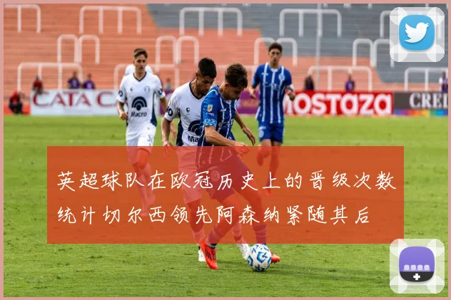 英超球队在欧冠历史上的晋级次数统计切尔西领先阿森纳紧随其后