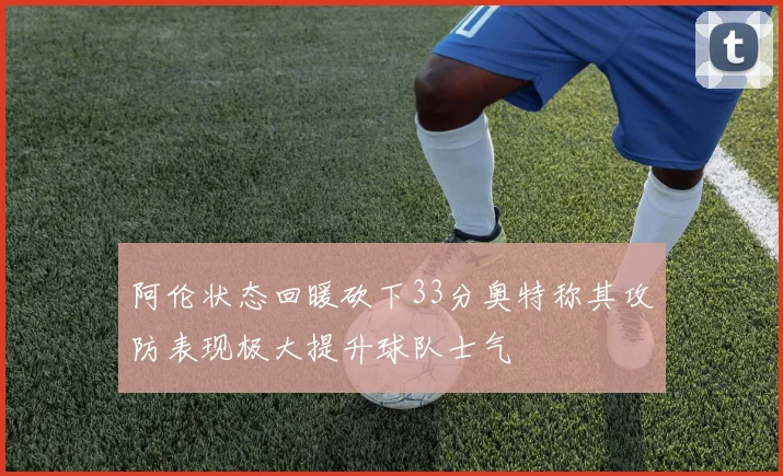 阿伦状态回暖砍下33分奥特称其攻防表现极大提升球队士气